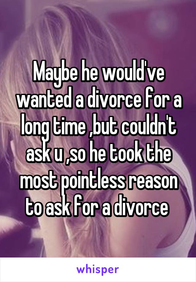 Maybe he would've wanted a divorce for a long time ,but couldn't ask u ,so he took the most pointless reason to ask for a divorce 