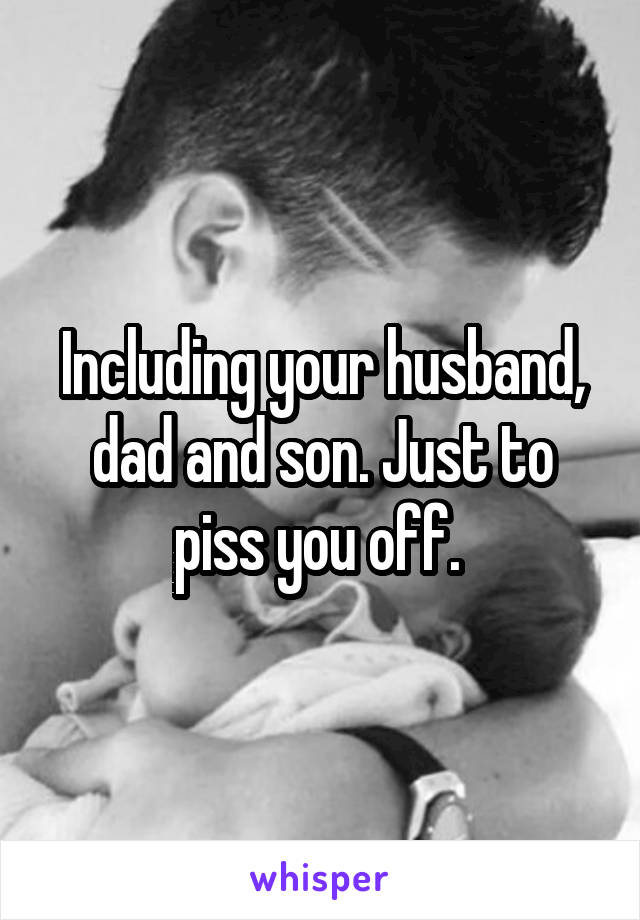 Including your husband, dad and son. Just to piss you off. 