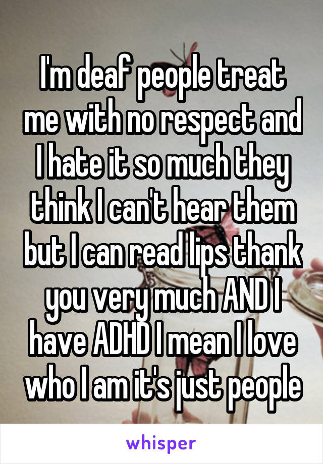 I'm deaf people treat me with no respect and I hate it so much they think I can't hear them but I can read lips thank you very much AND I have ADHD I mean I love who I am it's just people