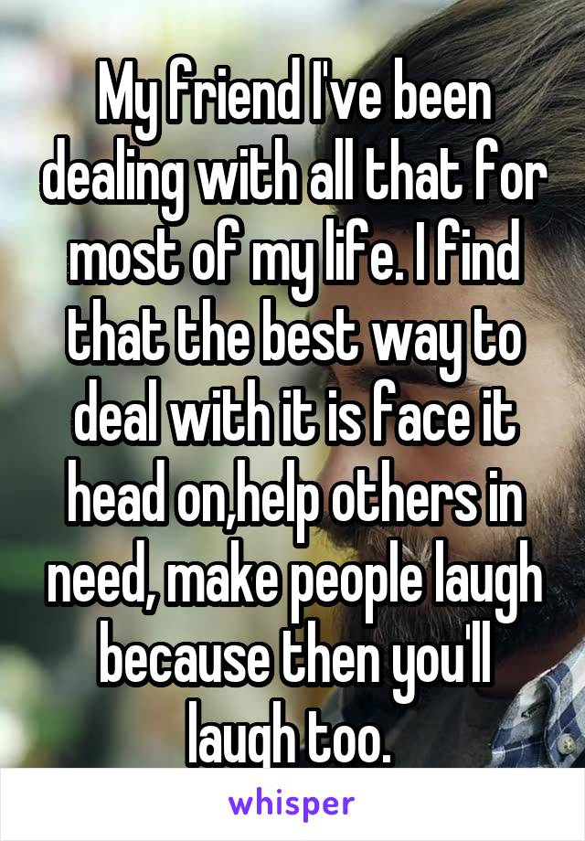 My friend I've been dealing with all that for most of my life. I find that the best way to deal with it is face it head on,help others in need, make people laugh because then you'll laugh too. 
