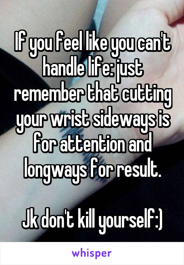 If you feel like you can't handle life: just remember that cutting your wrist sideways is for attention and longways for result.

Jk don't kill yourself:)