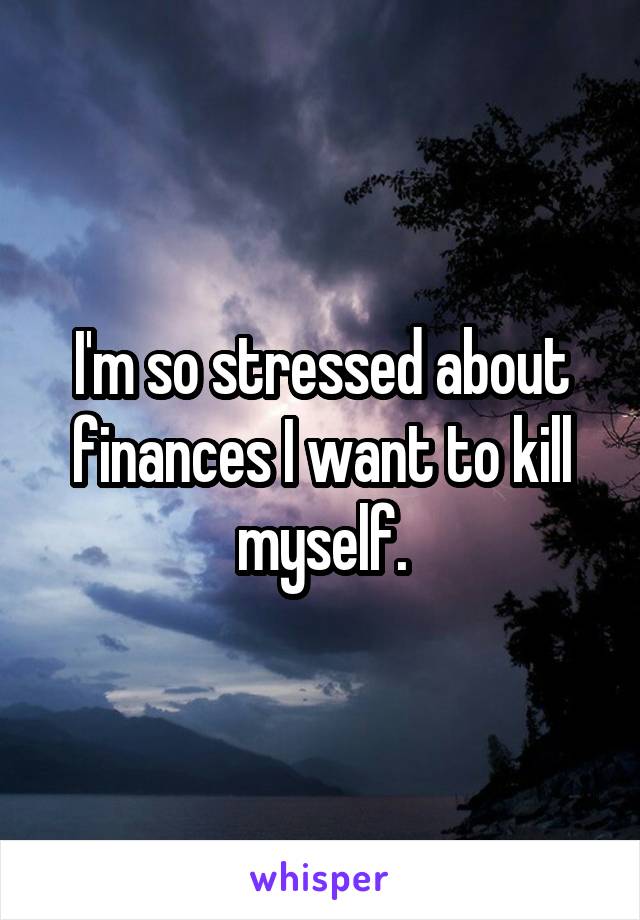 I'm so stressed about finances I want to kill myself.