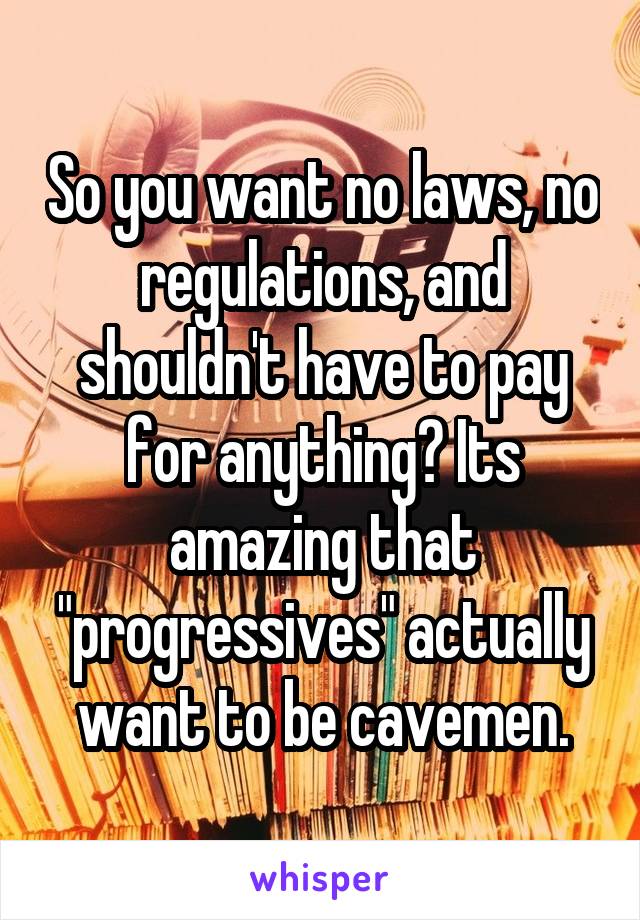 So you want no laws, no regulations, and shouldn't have to pay for anything? Its amazing that "progressives" actually want to be cavemen.
