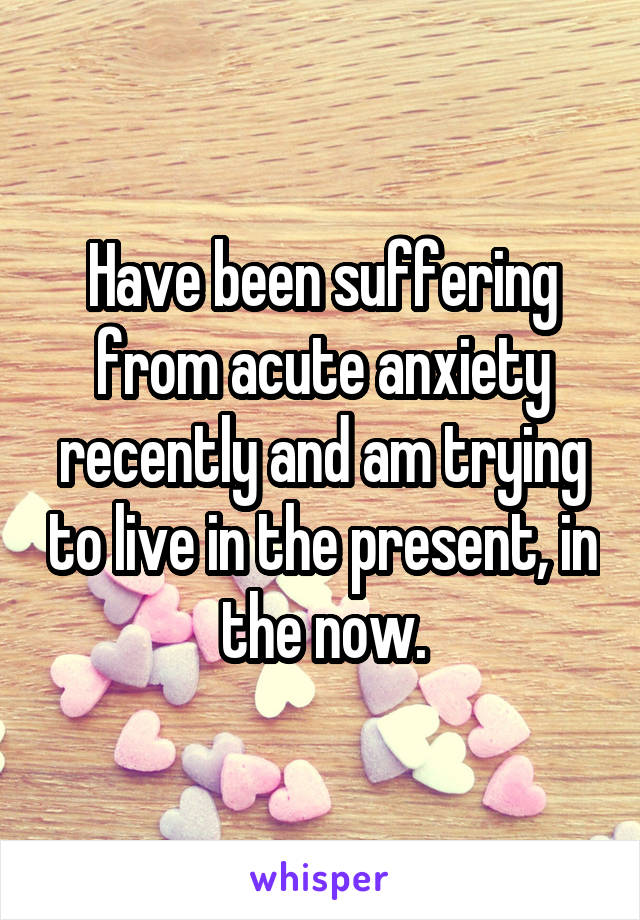 Have been suffering from acute anxiety recently and am trying to live in the present, in the now.
