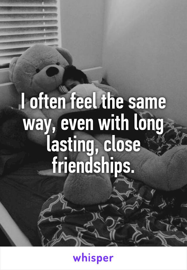 I often feel the same way, even with long lasting, close friendships.