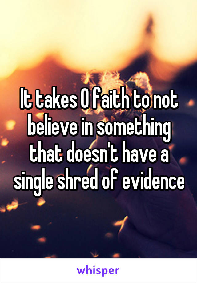 It takes 0 faith to not believe in something that doesn't have a single shred of evidence