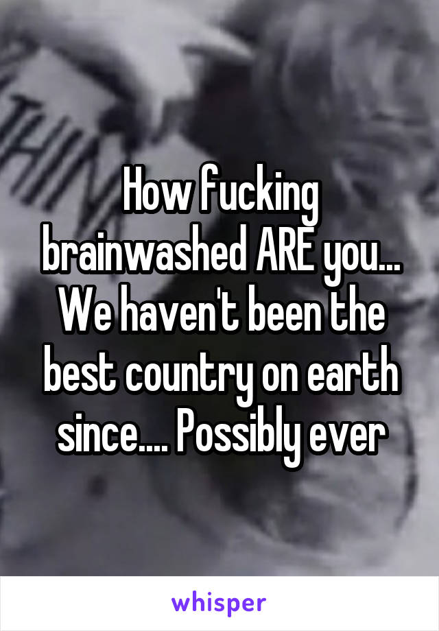 How fucking brainwashed ARE you... We haven't been the best country on earth since.... Possibly ever