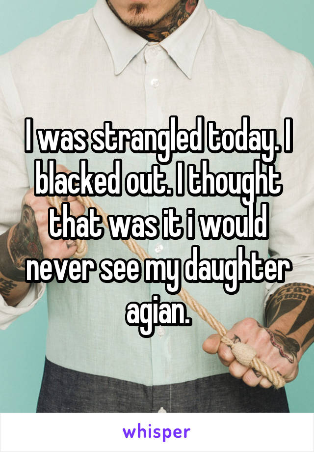 I was strangled today. I blacked out. I thought that was it i would never see my daughter agian.