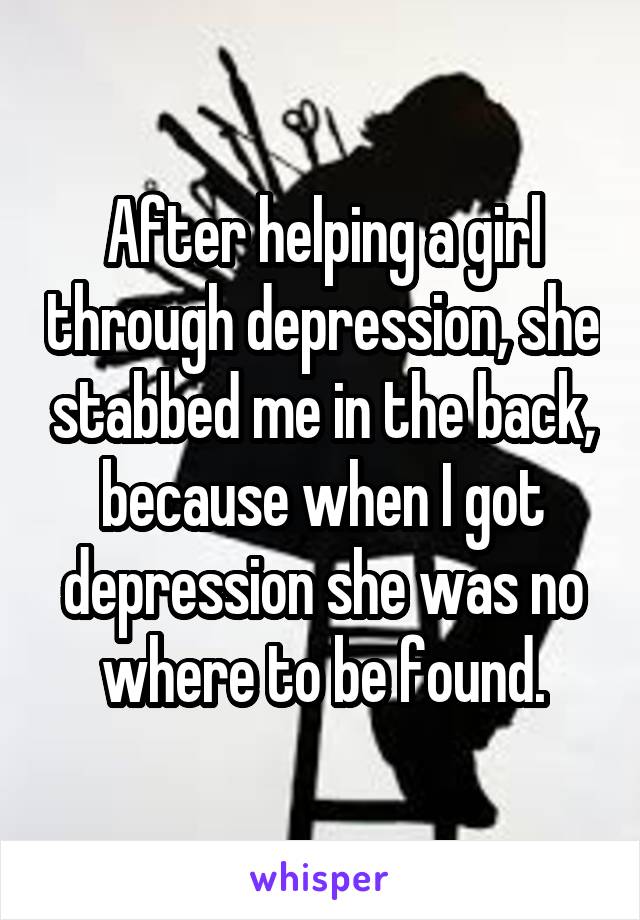 After helping a girl through depression, she stabbed me in the back, because when I got depression she was no where to be found.