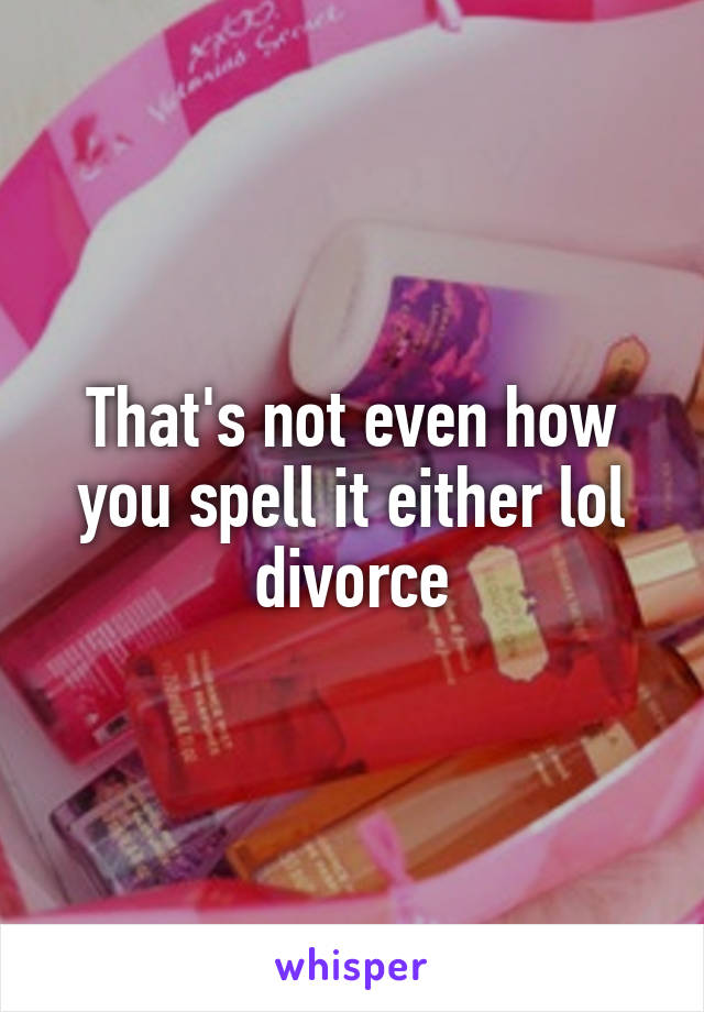 That's not even how you spell it either lol divorce