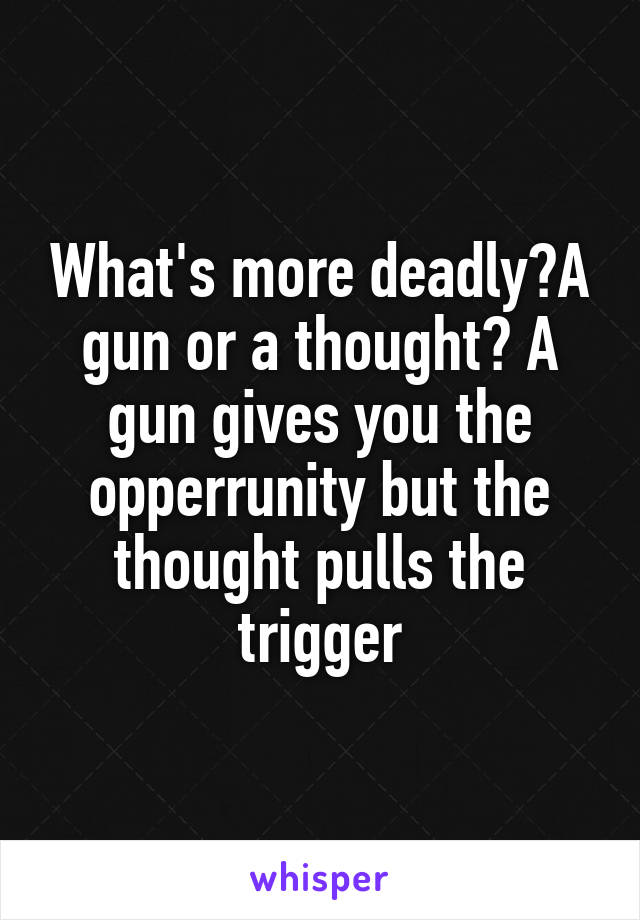What's more deadly?A gun or a thought? A gun gives you the opperrunity but the thought pulls the trigger