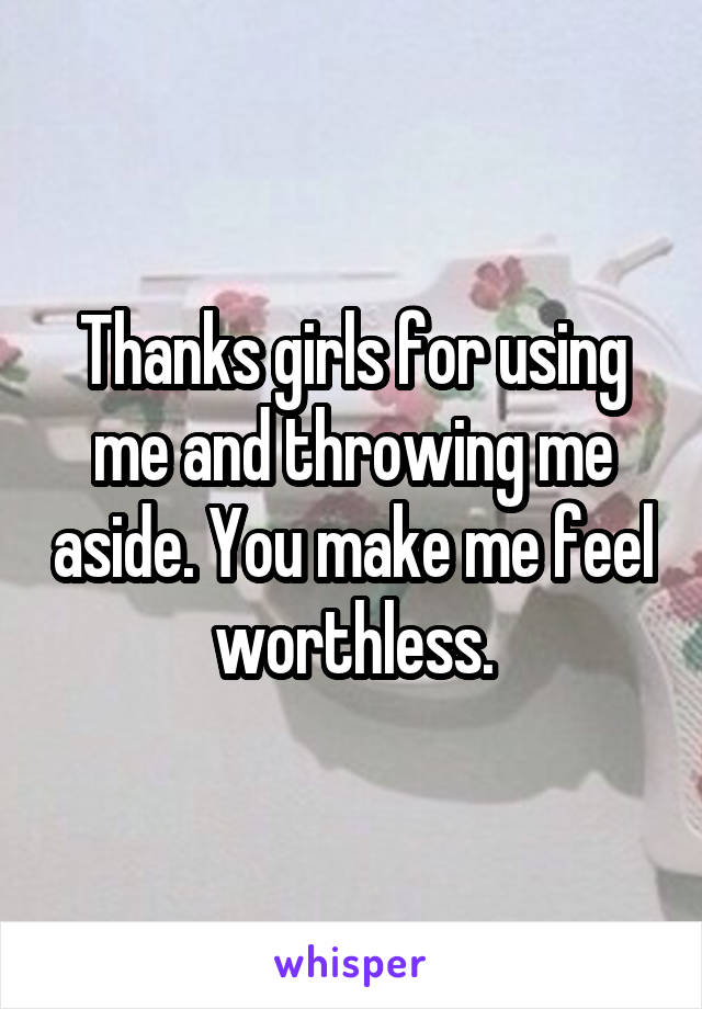 Thanks girls for using me and throwing me aside. You make me feel worthless.