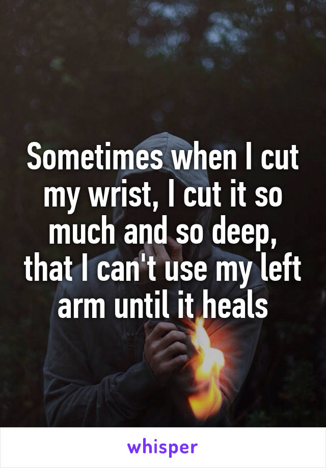 Sometimes when I cut my wrist, I cut it so much and so deep, that I can't use my left arm until it heals