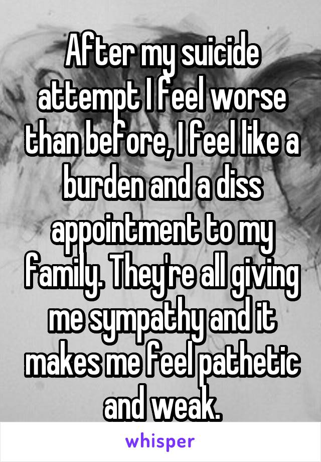 After my suicide attempt I feel worse than before, I feel like a burden and a diss appointment to my family. They're all giving me sympathy and it makes me feel pathetic and weak.