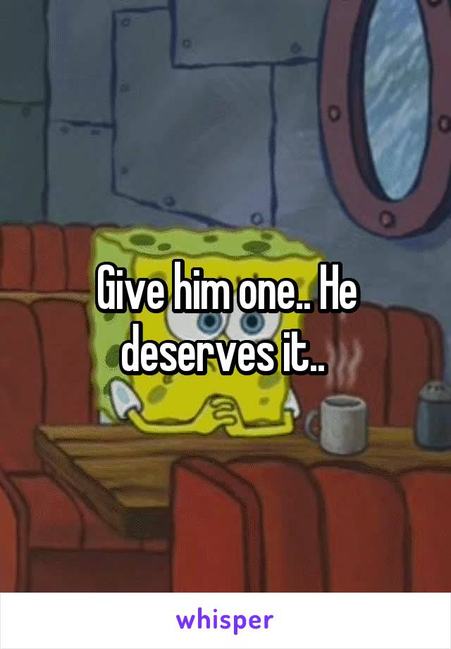 Give him one.. He deserves it.. 