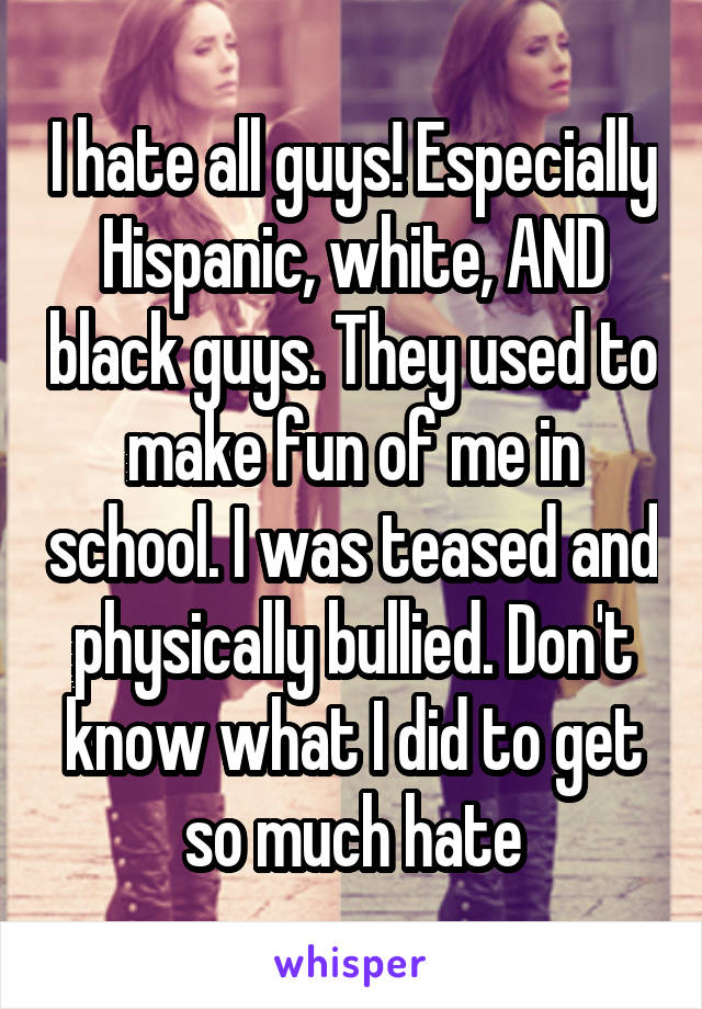 I hate all guys! Especially Hispanic, white, AND black guys. They used to make fun of me in school. I was teased and physically bullied. Don't know what I did to get so much hate