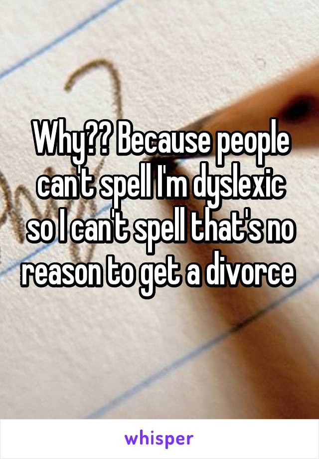 Why?? Because people can't spell I'm dyslexic so I can't spell that's no reason to get a divorce  