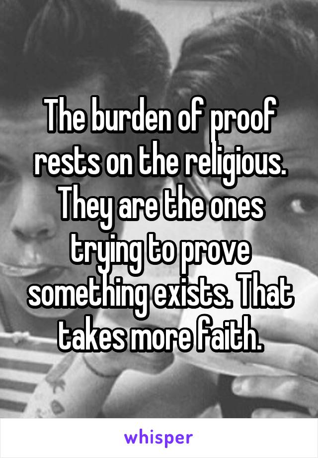 The burden of proof rests on the religious. They are the ones trying to prove something exists. That takes more faith.