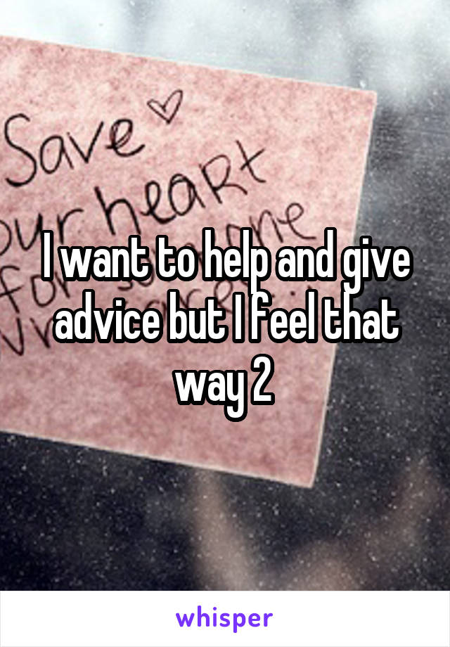 I want to help and give advice but I feel that way 2 