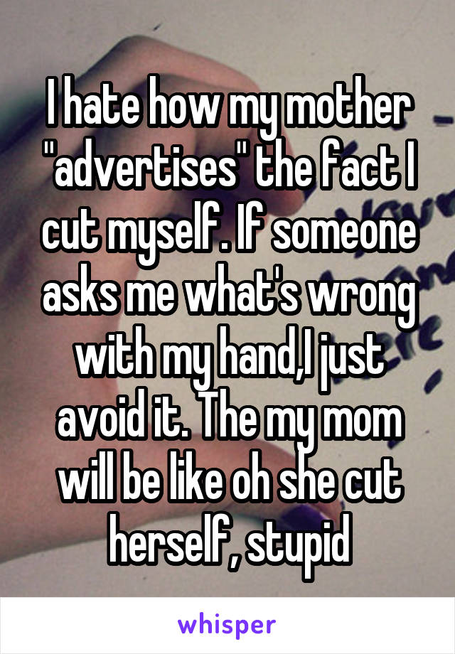 I hate how my mother "advertises" the fact I cut myself. If someone asks me what's wrong with my hand,I just avoid it. The my mom will be like oh she cut herself, stupid