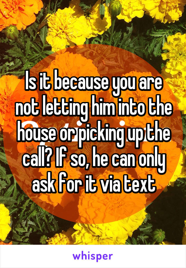 Is it because you are not letting him into the house or picking up the call? If so, he can only ask for it via text
