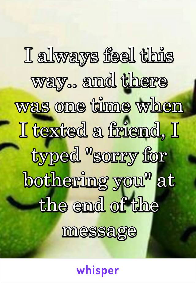I always feel this way.. and there was one time when I texted a friend, I typed "sorry for bothering you" at the end of the message