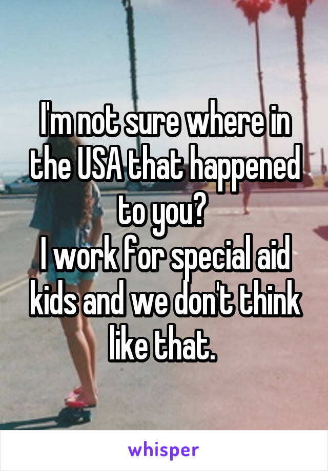 I'm not sure where in the USA that happened to you? 
I work for special aid kids and we don't think like that. 