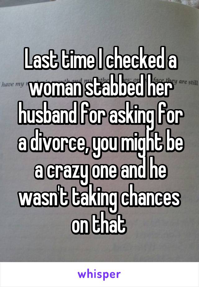 Last time I checked a woman stabbed her husband for asking for a divorce, you might be a crazy one and he wasn't taking chances  on that 