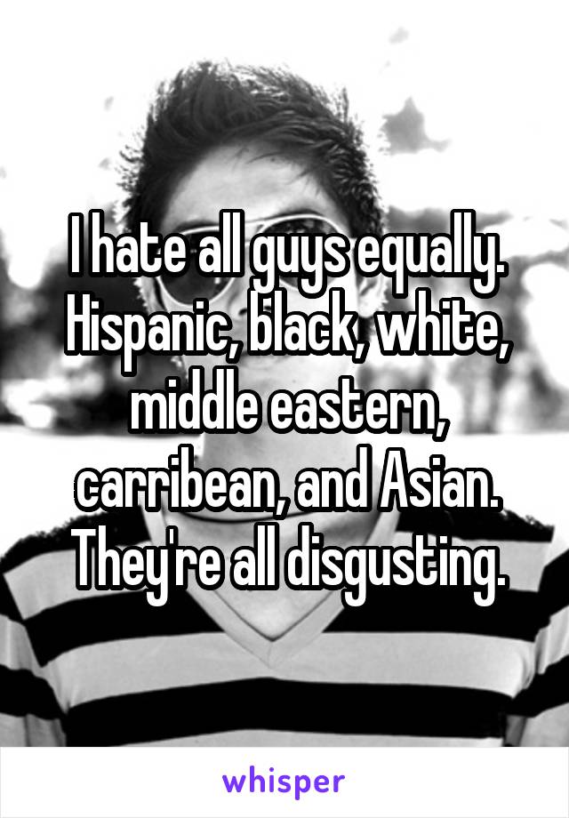 I hate all guys equally. Hispanic, black, white, middle eastern, carribean, and Asian. They're all disgusting.
