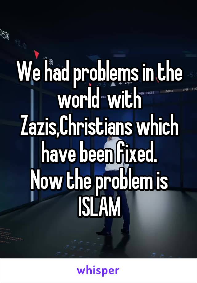 We had problems in the world  with Zazis,Christians which have been fixed.
Now the problem is ISLAM