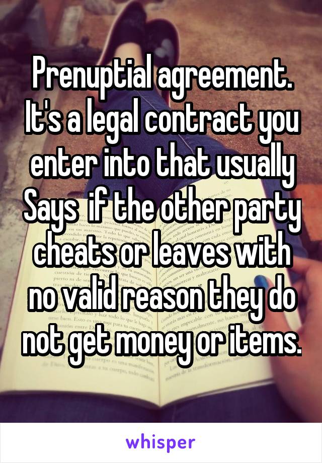Prenuptial agreement. It's a legal contract you enter into that usually Says  if the other party cheats or leaves with no valid reason they do not get money or items. 
