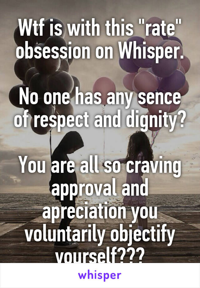 Wtf is with this "rate" obsession on Whisper.

No one has any sence of respect and dignity? 
You are all so craving approval and apreciation you voluntarily objectify yourself???