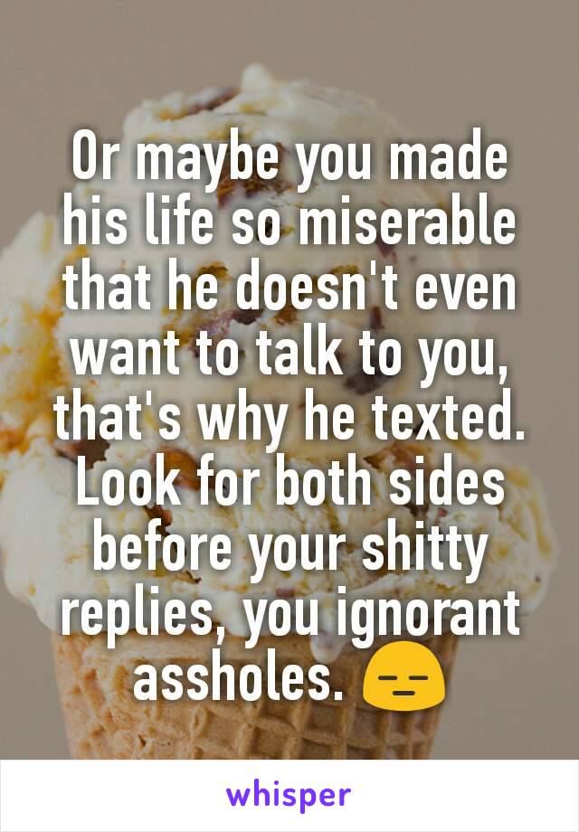 Or maybe you made his life so miserable that he doesn't even want to talk to you, that's why he texted.
Look for both sides before your shitty replies, you ignorant assholes. 😑