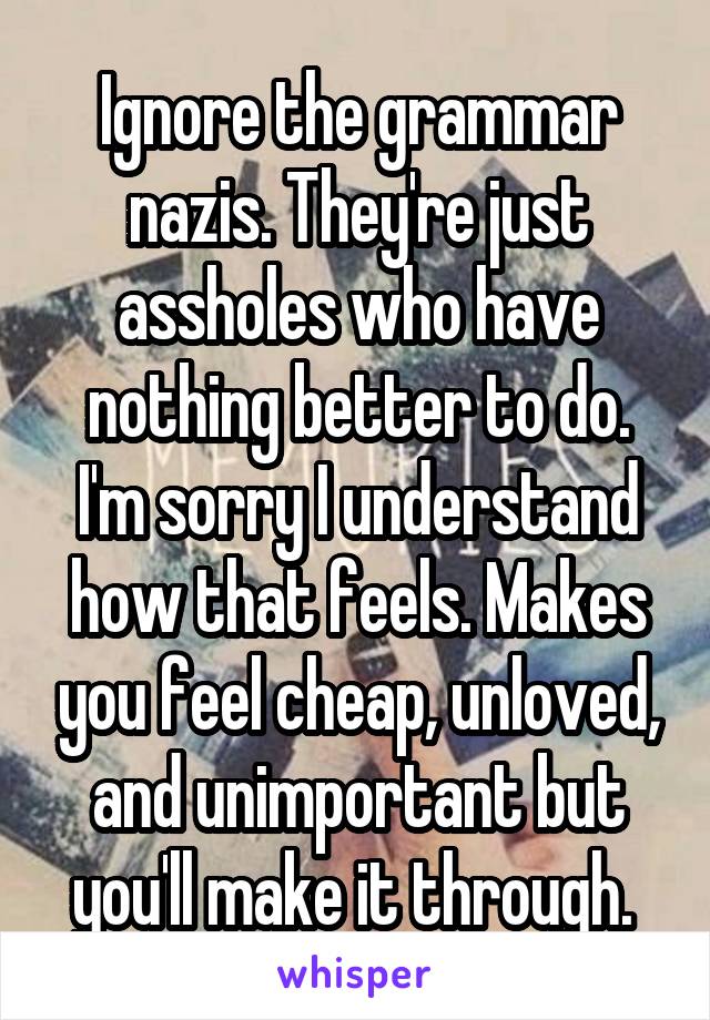 Ignore the grammar nazis. They're just assholes who have nothing better to do. I'm sorry I understand how that feels. Makes you feel cheap, unloved, and unimportant but you'll make it through. 