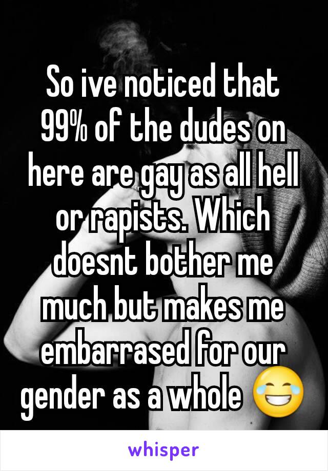So ive noticed that 99% of the dudes on here are gay as all hell or rapists. Which doesnt bother me much but makes me embarrased for our gender as a whole 😂