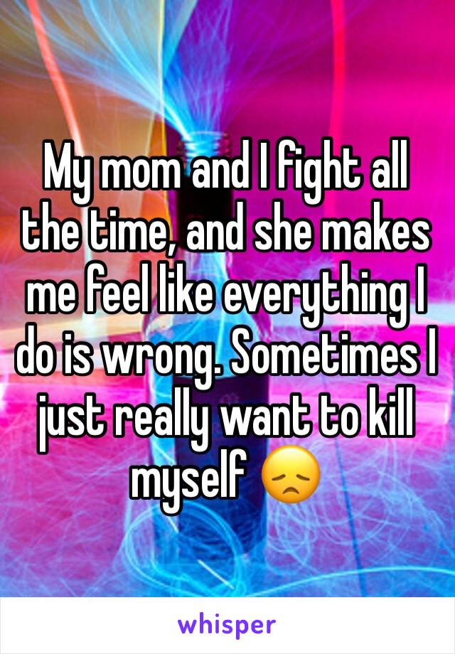 My mom and I fight all the time, and she makes me feel like everything I do is wrong. Sometimes I just really want to kill myself 😞