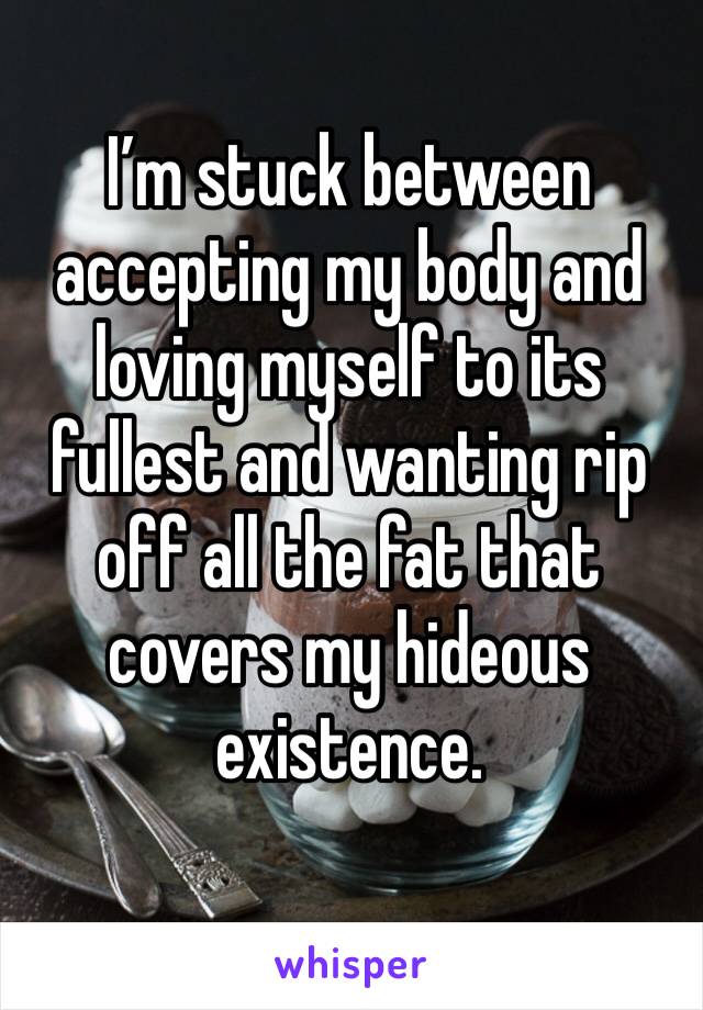 I’m stuck between accepting my body and loving myself to its fullest and wanting rip off all the fat that covers my hideous existence.