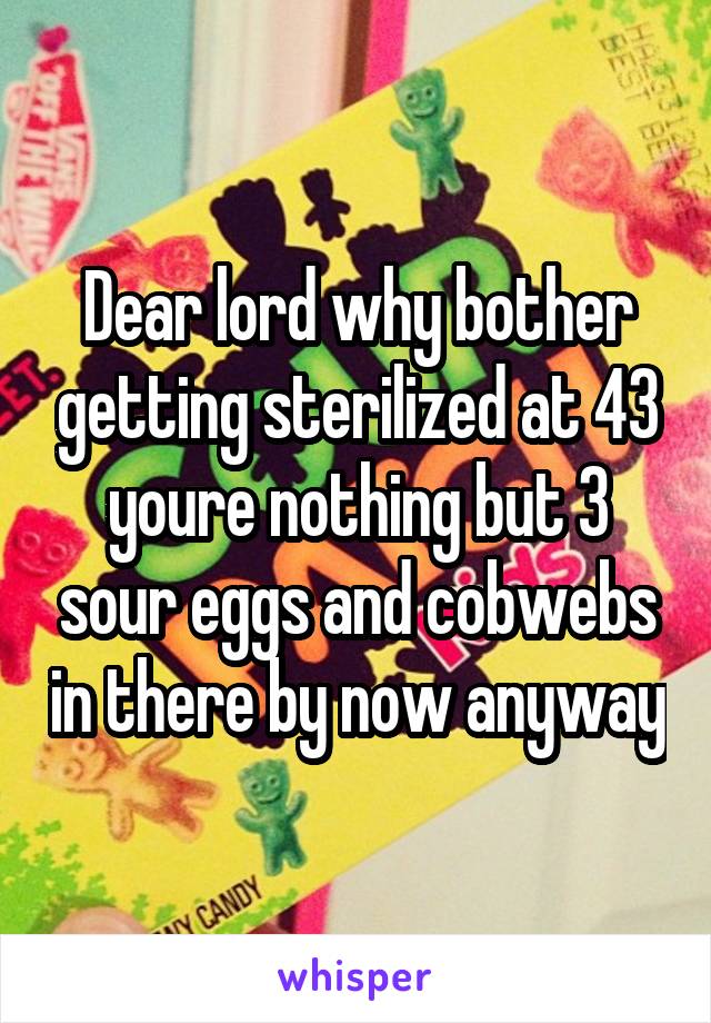 Dear lord why bother getting sterilized at 43 youre nothing but 3 sour eggs and cobwebs in there by now anyway