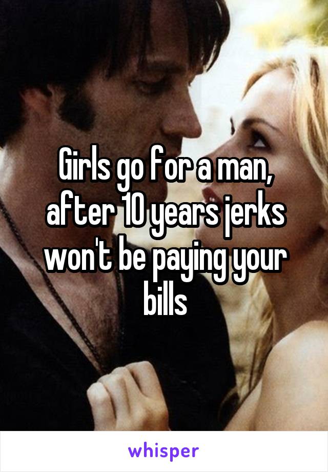 Girls go for a man, after 10 years jerks won't be paying your bills
