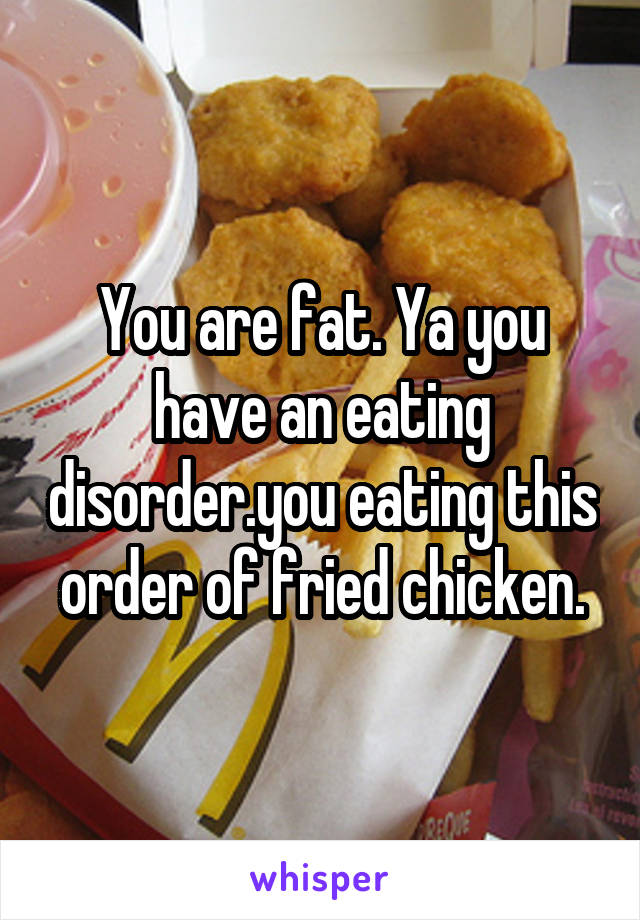 You are fat. Ya you have an eating disorder.you eating this order of fried chicken.