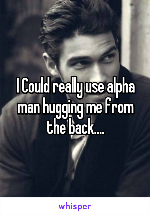 I Could really use alpha man hugging me from the back....