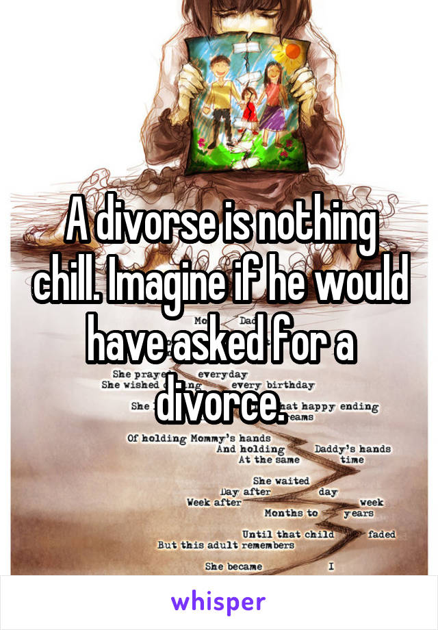 A divorse is nothing chill. Imagine if he would have asked for a divorce.