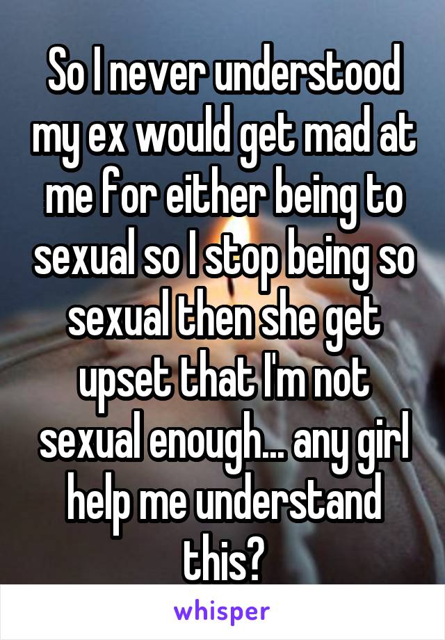 So I never understood my ex would get mad at me for either being to sexual so I stop being so sexual then she get upset that I'm not sexual enough... any girl help me understand this?