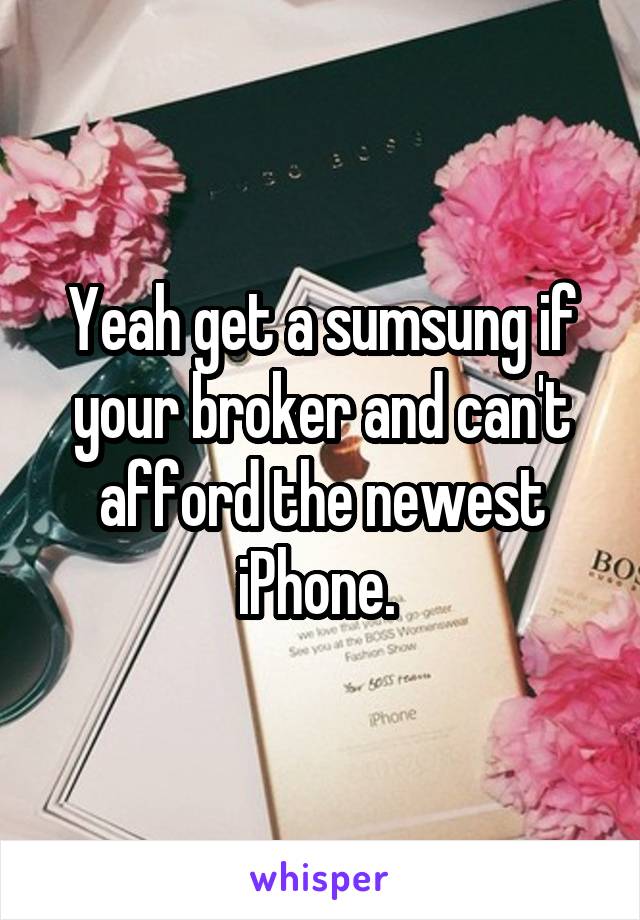 Yeah get a sumsung if your broker and can't afford the newest iPhone. 