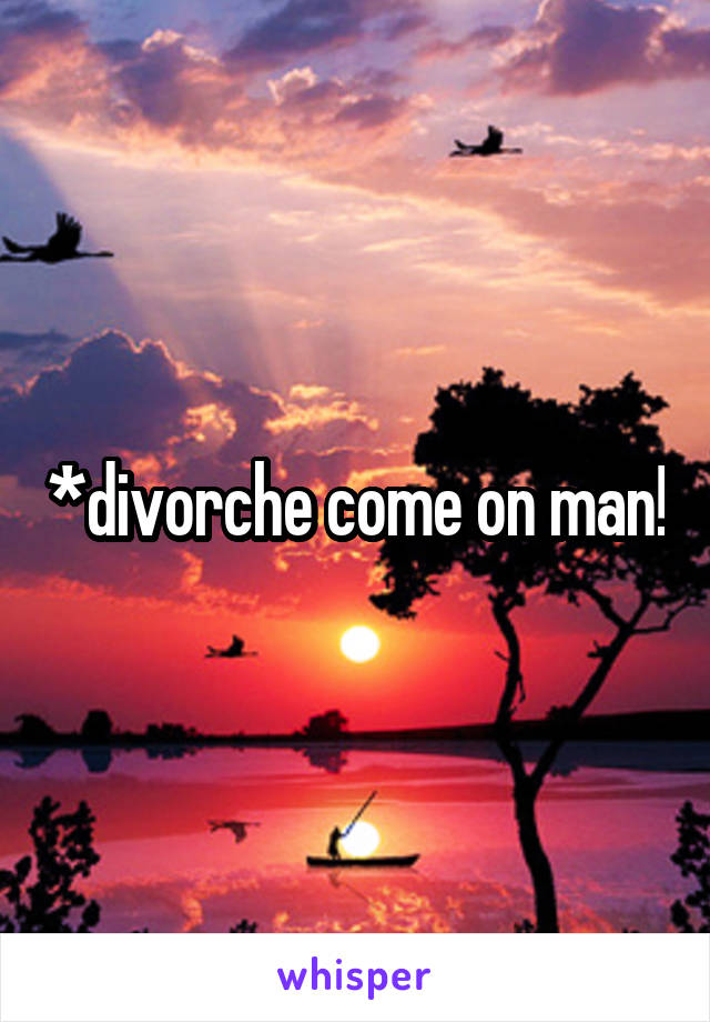 *divorche come on man!