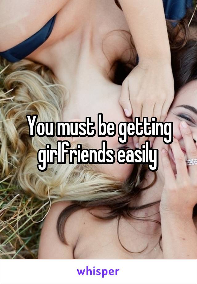 You must be getting girlfriends easily 