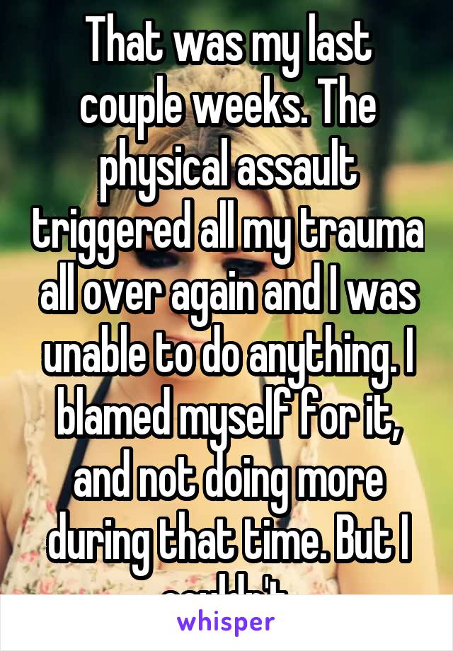 That was my last couple weeks. The physical assault triggered all my trauma all over again and I was unable to do anything. I blamed myself for it, and not doing more during that time. But I couldn't.