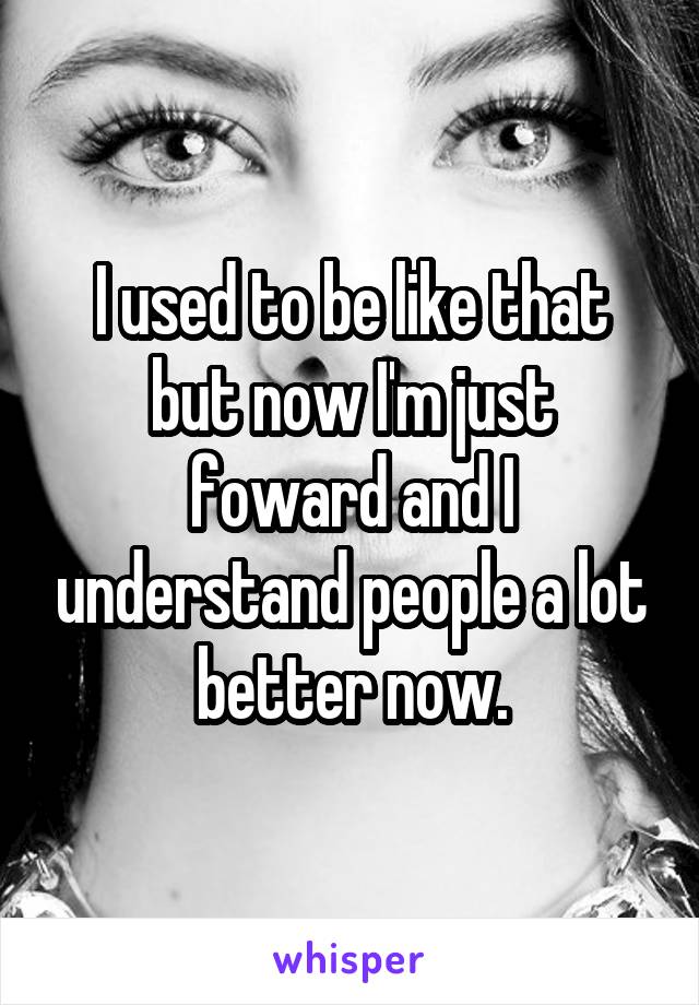 I used to be like that but now I'm just foward and I understand people a lot better now.