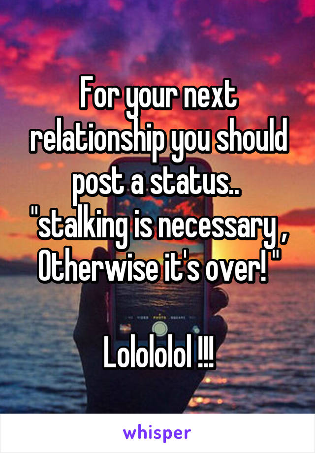 For your next relationship you should post a status.. 
"stalking is necessary ,
Otherwise it's over! "

Lolololol !!!