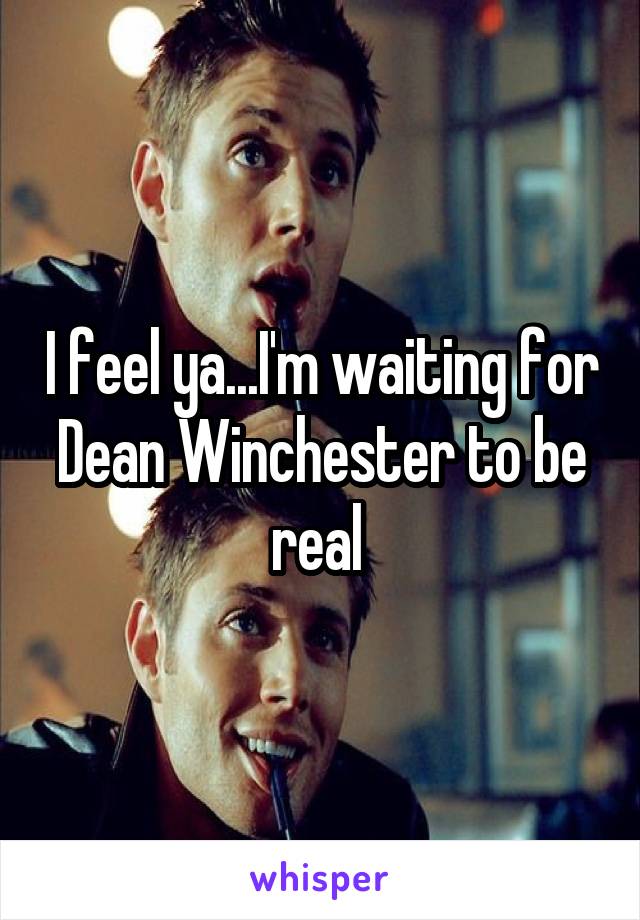 I feel ya...I'm waiting for Dean Winchester to be real 